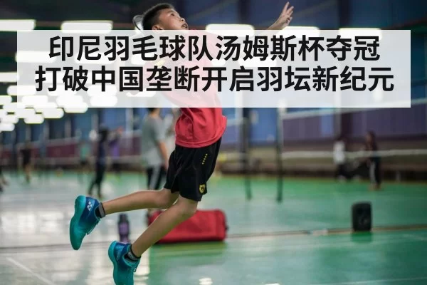 印尼羽毛球队汤姆斯杯夺冠 打破中国垄断开启羽坛新纪元