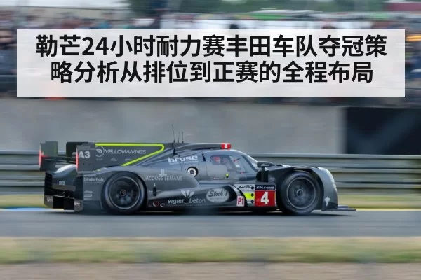 勒芒24小时耐力赛丰田车队夺冠策略分析从排位到正赛的全程布局